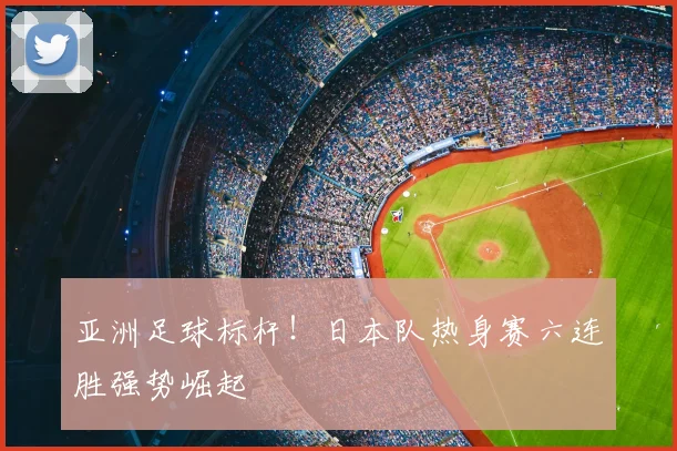 亚洲足球标杆！日本队热身赛六连胜强势崛起