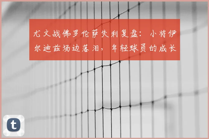 尤文战佛罗伦萨失利复盘:小将伊尔迪兹场边落泪,年轻球员的成长阵痛与未来