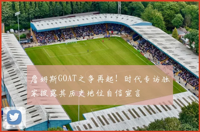 詹姆斯GOAT之争再起!时代专访独家披露其历史地位自信宣言