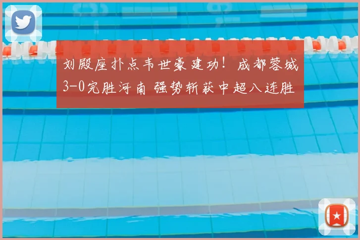刘殿座扑点韦世豪建功!成都蓉城3-0完胜河南 强势斩获中超八连胜