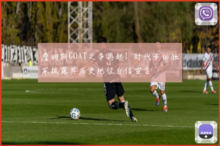 詹姆斯GOAT之争再起!时代专访独家披露其历史地位自信宣言