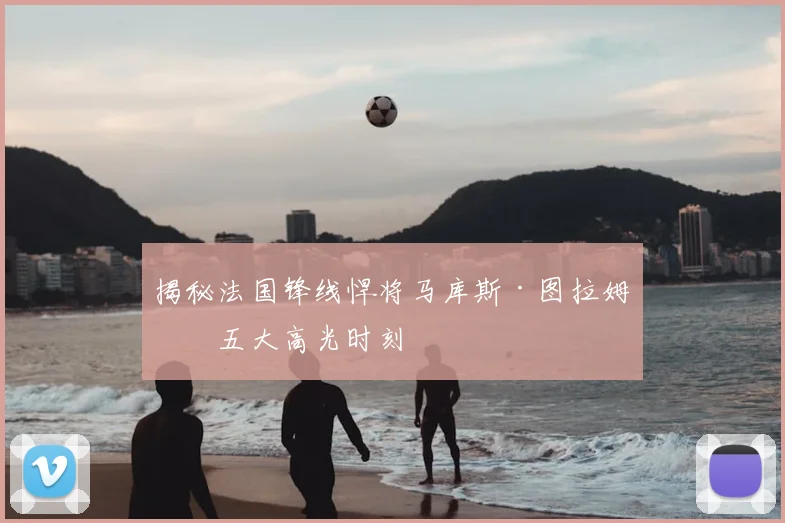 揭秘法国锋线悍将马库斯·图拉姆的五大高光时刻