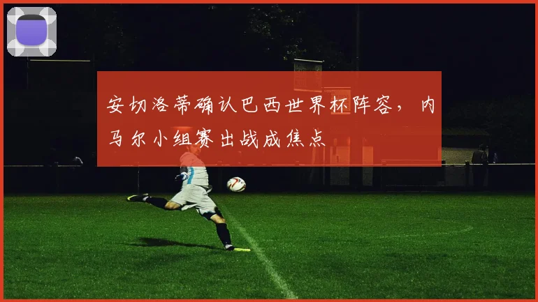 安切洛蒂确认巴西世界杯阵容,内马尔小组赛出战成焦点