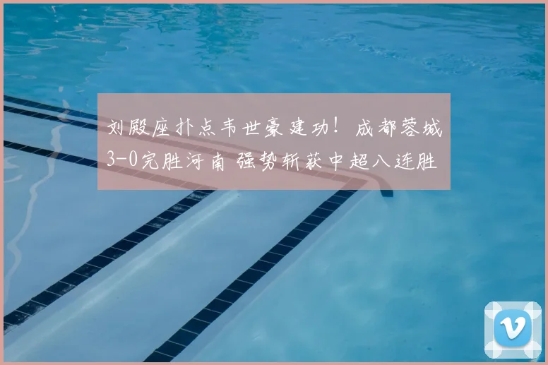 刘殿座扑点韦世豪建功!成都蓉城3-0完胜河南 强势斩获中超八连胜