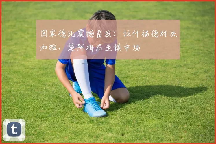 国家德比震撼首发:拉什福德对决加维,楚阿梅尼坐镇中场