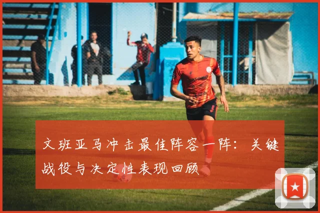文班亚马冲击最佳阵容一阵:关键战役与决定性表现回顾