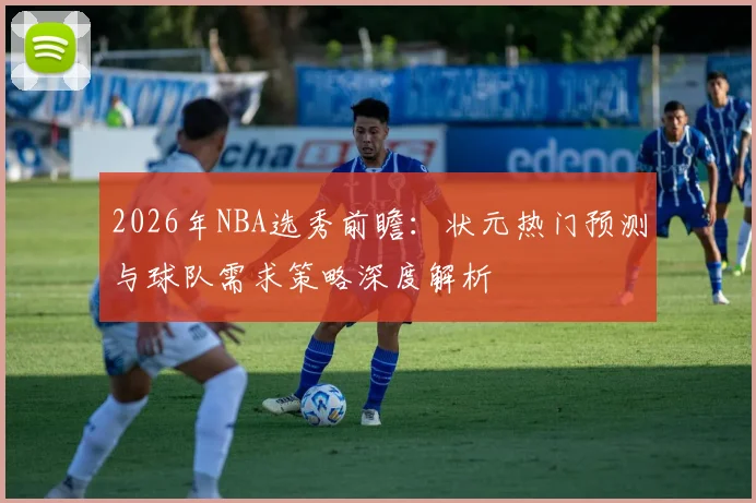 2026年NBA选秀前瞻:状元热门预测与球队需求策略深度解析
