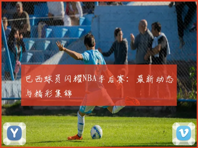 巴西球员闪耀NBA季后赛:最新动态与精彩集锦
