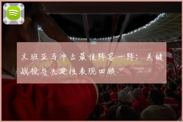 文班亚马冲击最佳阵容一阵:关键战役与决定性表现回顾