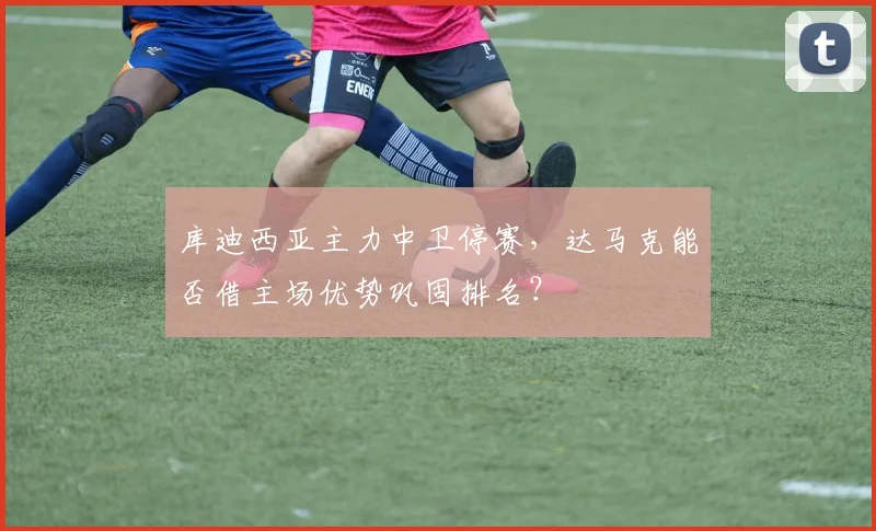 库迪西亚主力中卫停赛,达马克能否借主场优势巩固排名?