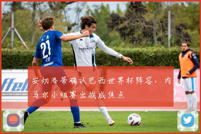 安切洛蒂确认巴西世界杯阵容，内马尔小组赛出战成焦点