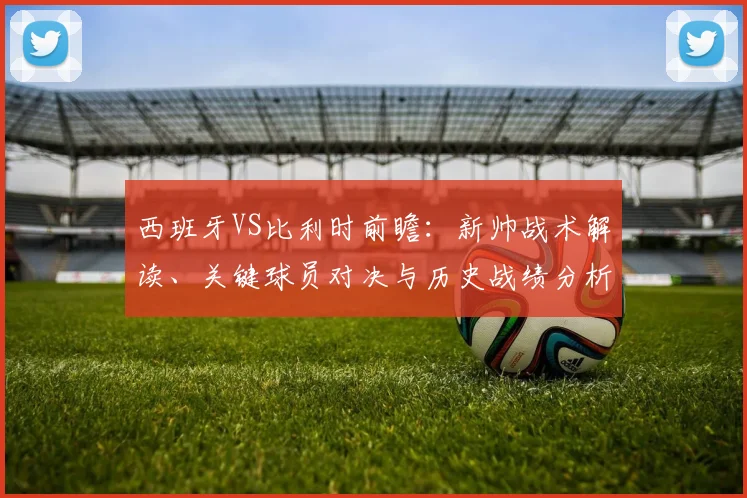 西班牙VS比利时前瞻:新帅战术解读、关键球员对决与历史战绩分析