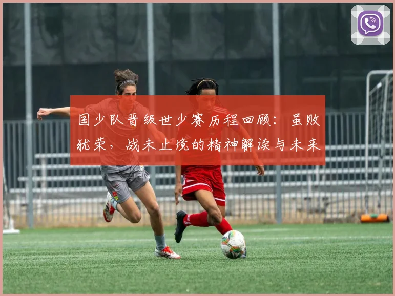 国少队晋级世少赛历程回顾：虽败犹荣，战未止境的精神解读与未来展望